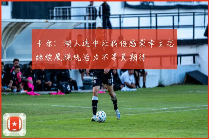 卡尔：湖人选中让我倍感荣幸立志继续展现统治力不辜负期待