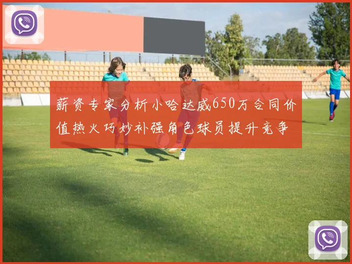 薪资专家分析小哈达威650万合同价值热火巧妙补强角色球员提升竞争力