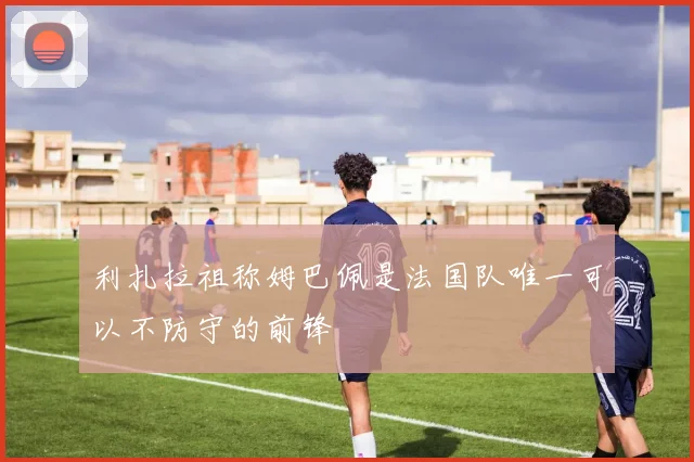 利扎拉祖称姆巴佩是法国队唯一可以不防守的前锋