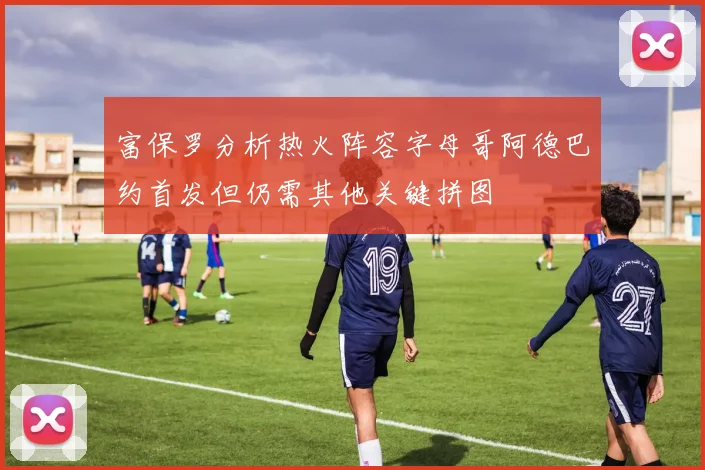 富保罗分析热火阵容字母哥阿德巴约首发但仍需其他关键拼图