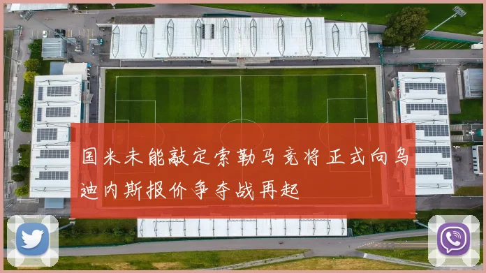 国米未能敲定索勒马竞将正式向乌迪内斯报价争夺战再起