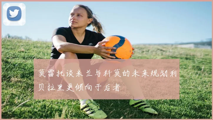 莫雷托谈米兰与科莫的未来规划利贝拉里更倾向于后者