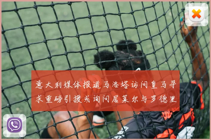 意大利媒体报道马洛塔访问皇马寻求重磅引援或询问居莱尔与罗德里戈