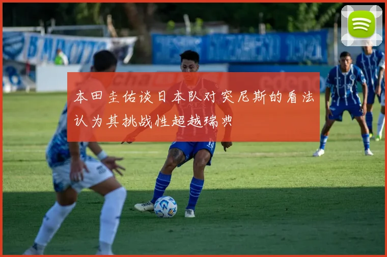 本田圭佑谈日本队对突尼斯的看法认为其挑战性超越瑞典