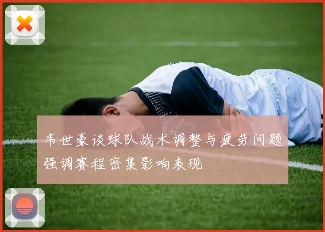 韦世豪谈球队战术调整与疲劳问题强调赛程密集影响表现