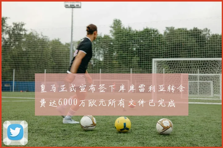 皇马正式宣布签下库库雷利亚转会费达6000万欧元所有文件已完成