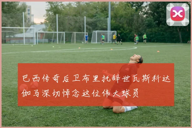 巴西传奇后卫布里托辞世瓦斯科达伽马深切悼念这位伟大球员