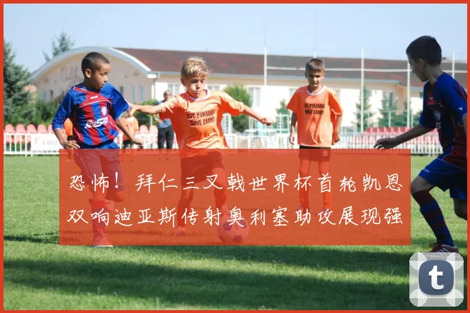 恐怖！拜仁三叉戟世界杯首轮凯恩双响迪亚斯传射奥利塞助攻展现强大实力