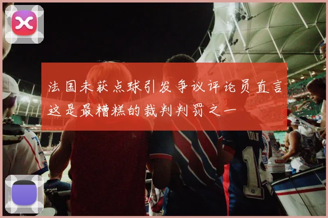 法国未获点球引发争议评论员直言这是最糟糕的裁判判罚之一